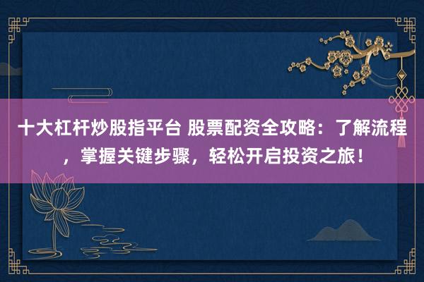 十大杠杆炒股指平台 股票配资全攻略:了解流程,掌握关键步骤,轻松开启投资之旅!