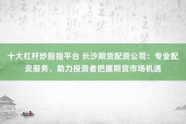 十大杠杆炒股指平台 长沙期货配资公司：专业配资服务，助力投资者把握期货市场机遇