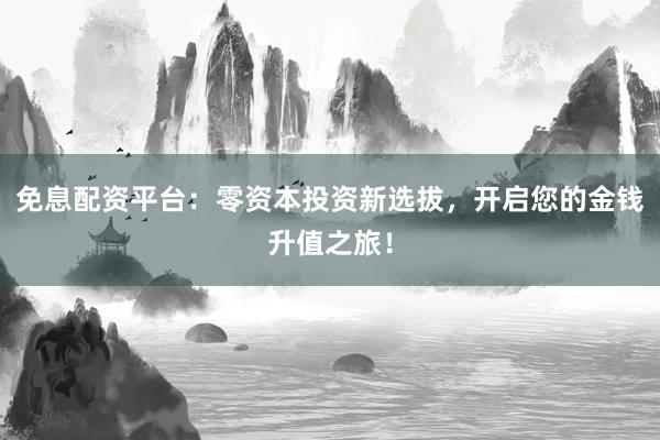 免息配资平台：零资本投资新选拔，开启您的金钱升值之旅！