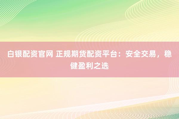 白银配资官网 正规期货配资平台：安全交易，稳健盈利之选
