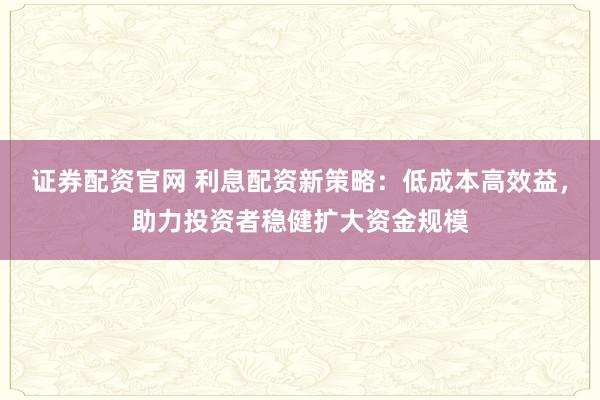 证券配资官网 利息配资新策略：低成本高效益，助力投资者稳健扩大资金规模