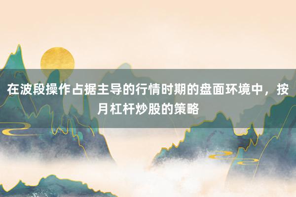 在波段操作占据主导的行情时期的盘面环境中，按月杠杆炒股的策略