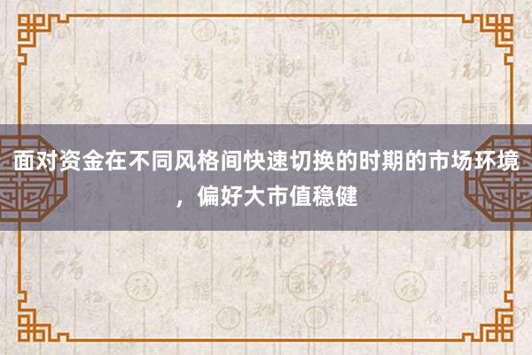 面对资金在不同风格间快速切换的时期的市场环境,偏好大市值稳健