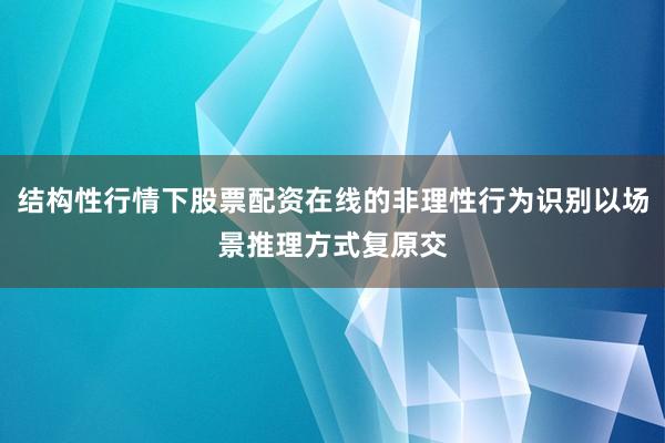 结构性行情下股票配资在线的非理性行为识别以场景推理方式复原交
