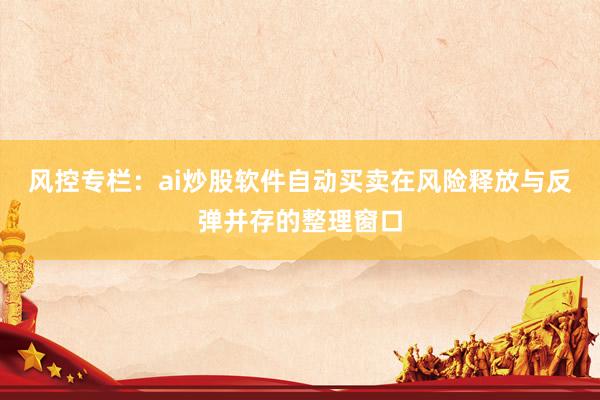 风控专栏：ai炒股软件自动买卖在风险释放与反弹并存的整理窗口