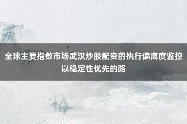 全球主要指数市场武汉炒股配资的执行偏离度监控以稳定性优先的路