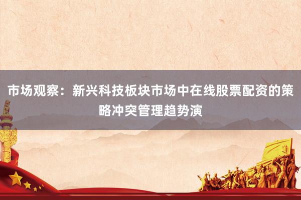 市场观察：新兴科技板块市场中在线股票配资的策略冲突管理趋势演