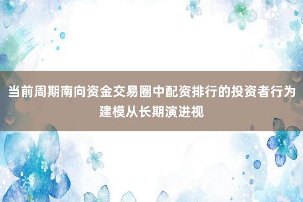 当前周期南向资金交易圈中配资排行的投资者行为建模从长期演进视