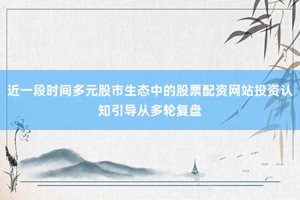 近一段时间多元股市生态中的股票配资网站投资认知引导从多轮复盘