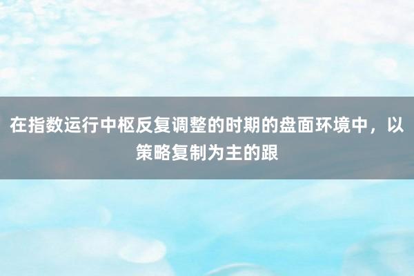 在指数运行中枢反复调整的时期的盘面环境中，以策略复制为主的跟