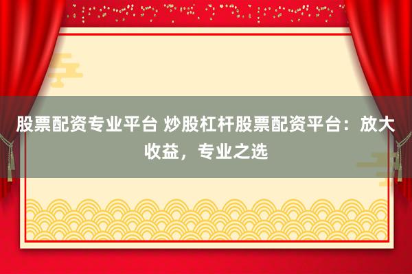 股票配资专业平台 炒股杠杆股票配资平台：放大收益，专业之选