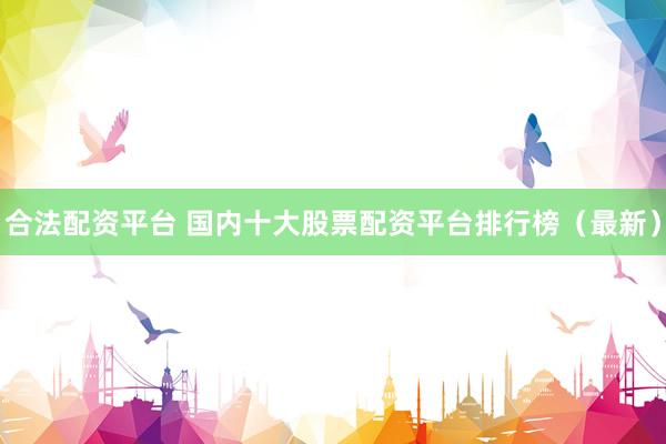 合法配资平台 国内十大股票配资平台排行榜（最新）