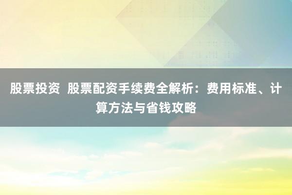 股票投资  股票配资手续费全解析：费用标准、计算方法与省钱攻略