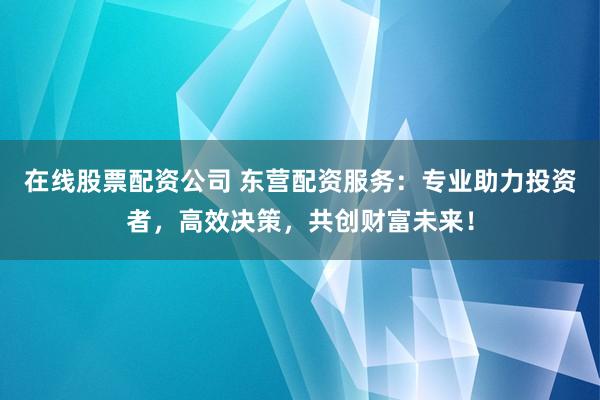 在线股票配资公司 东营配资服务：专业助力投资者，高效决策，共创财富未来！