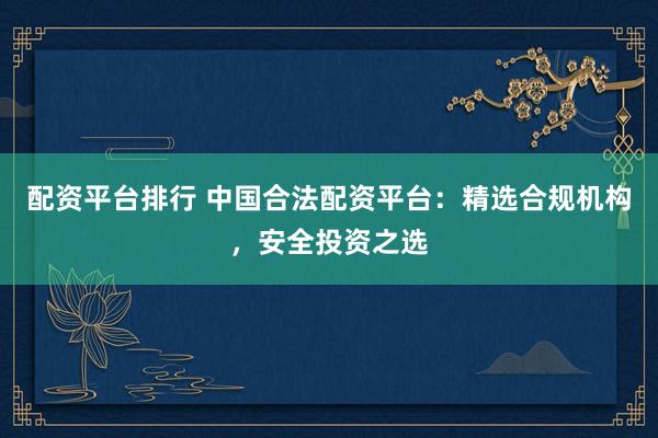 配资平台排行 中国合法配资平台：精选合规机构，安全投资之选