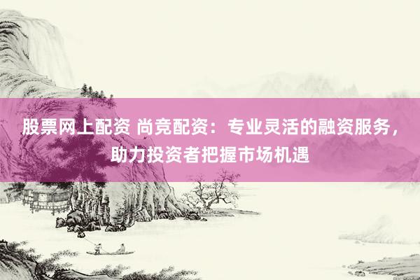 股票网上配资 尚竞配资：专业灵活的融资服务，助力投资者把握市场机遇