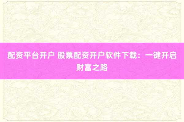 配资平台开户 股票配资开户软件下载：一键开启财富之路