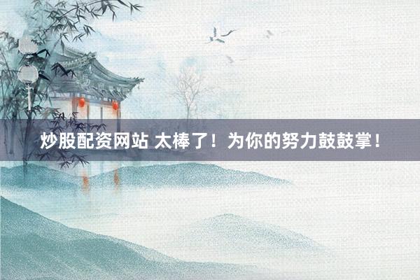 炒股配资网站 太棒了！为你的努力鼓鼓掌！