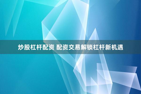 炒股杠杆配资 配资交易解锁杠杆新机遇
