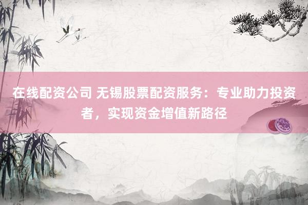 在线配资公司 无锡股票配资服务：专业助力投资者，实现资金增值新路径