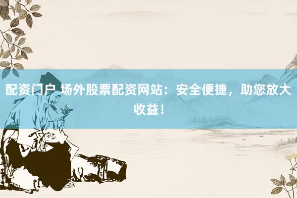 配资门户 场外股票配资网站：安全便捷，助您放大收益！