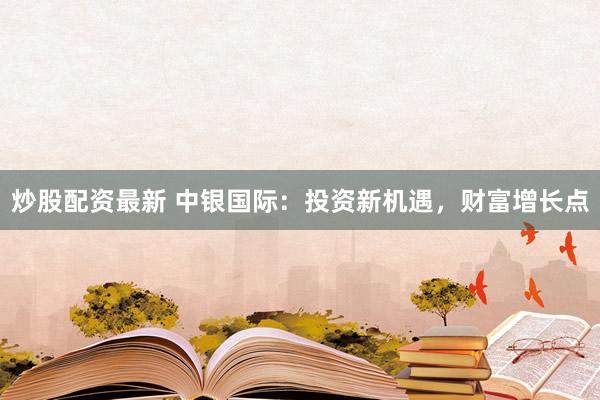 炒股配资最新 中银国际：投资新机遇，财富增长点