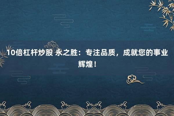 10倍杠杆炒股 永之胜：专注品质，成就您的事业辉煌！