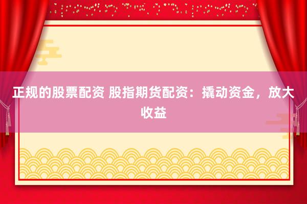 正规的股票配资 股指期货配资：撬动资金，放大收益