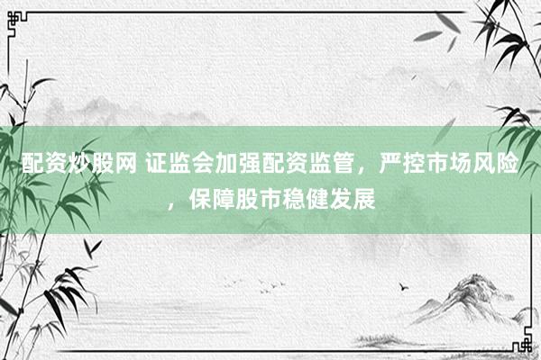 配资炒股网 证监会加强配资监管，严控市场风险，保障股市稳健发展