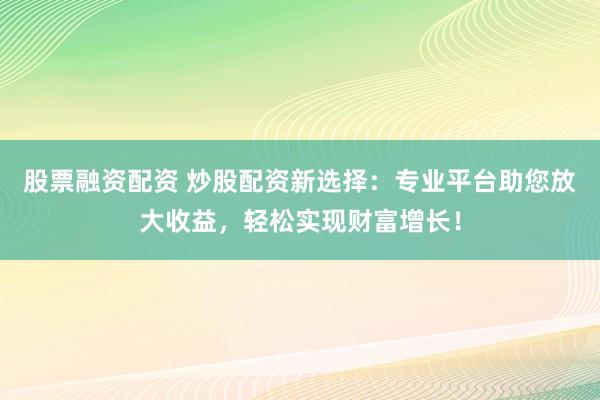 股票融资配资 炒股配资新选择：专业平台助您放大收益，轻松实现财富增长！