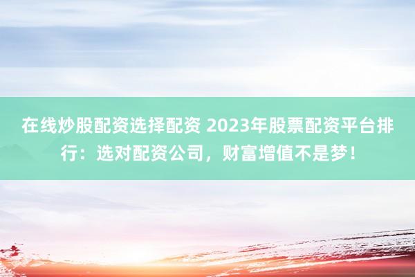 在线炒股配资选择配资 2023年股票配资平台排行：选对配资公司，财富增值不是梦！
