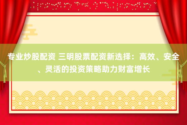 专业炒股配资 三明股票配资新选择：高效、安全、灵活的投资策略助力财富增长