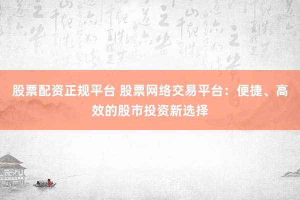 股票配资正规平台 股票网络交易平台：便捷、高效的股市投资新选择