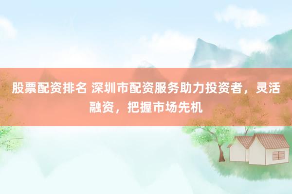 股票配资排名 深圳市配资服务助力投资者，灵活融资，把握市场先机