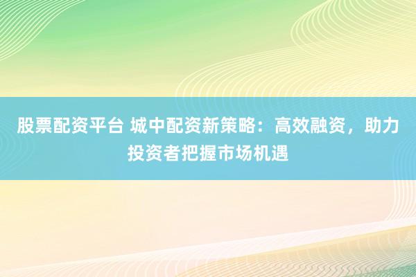 股票配资平台 城中配资新策略：高效融资，助力投资者把握市场机遇