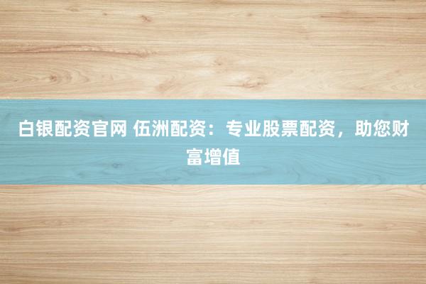 白银配资官网 伍洲配资：专业股票配资，助您财富增值
