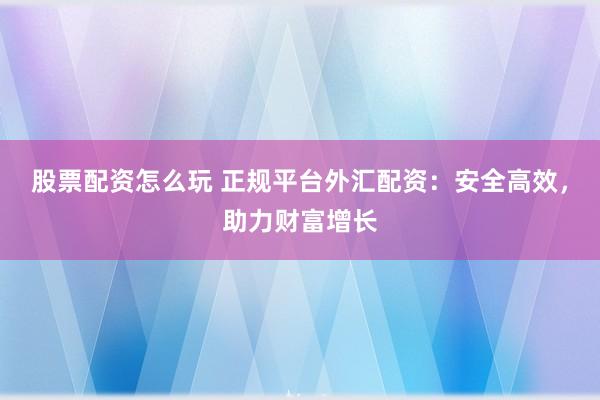 股票配资怎么玩 正规平台外汇配资：安全高效，助力财富增长