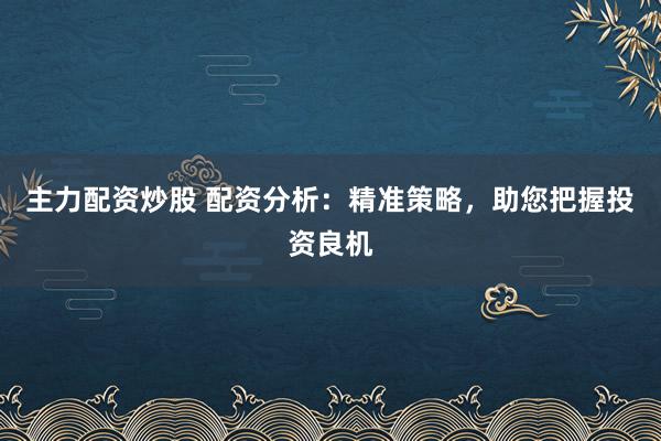 主力配资炒股 配资分析：精准策略，助您把握投资良机