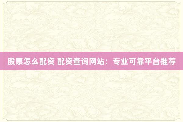股票怎么配资 配资查询网站：专业可靠平台推荐