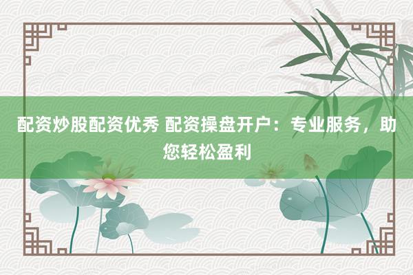 配资炒股配资优秀 配资操盘开户：专业服务，助您轻松盈利