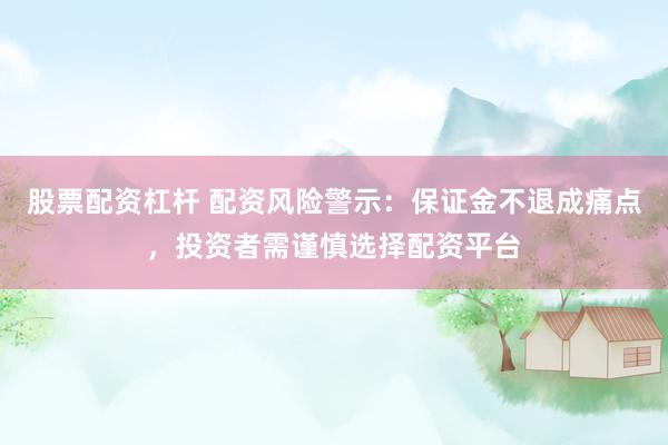股票配资杠杆 配资风险警示：保证金不退成痛点，投资者需谨慎选择配资平台