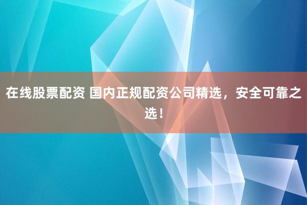 在线股票配资 国内正规配资公司精选，安全可靠之选！
