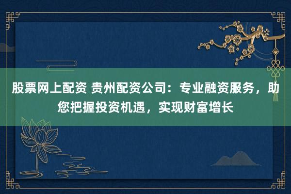 股票网上配资 贵州配资公司：专业融资服务，助您把握投资机遇，实现财富增长