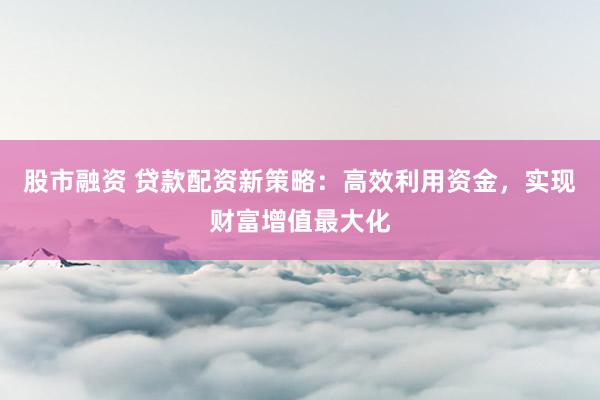 股市融资 贷款配资新策略：高效利用资金，实现财富增值最大化