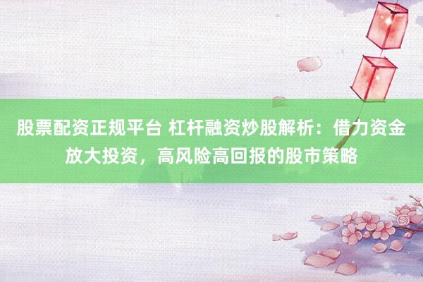 股票配资正规平台 杠杆融资炒股解析：借力资金放大投资，高风险高回报的股市策略