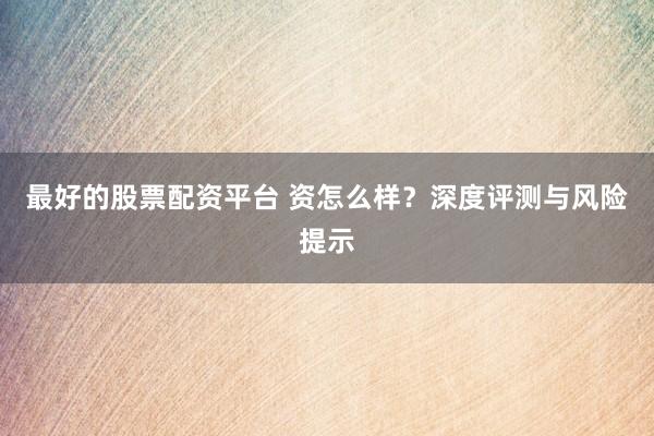 最好的股票配资平台 资怎么样？深度评测与风险提示