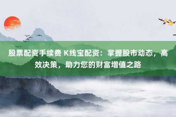 股票配资手续费 K线宝配资：掌握股市动态，高效决策，助力您的财富增值之路